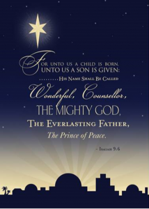 For unto us a child is born, unto us a son is given, his name shall be called wonderful, counsellor, the mighty God, the everlasting Father, The Prince of Peace. Isaiah 9:6