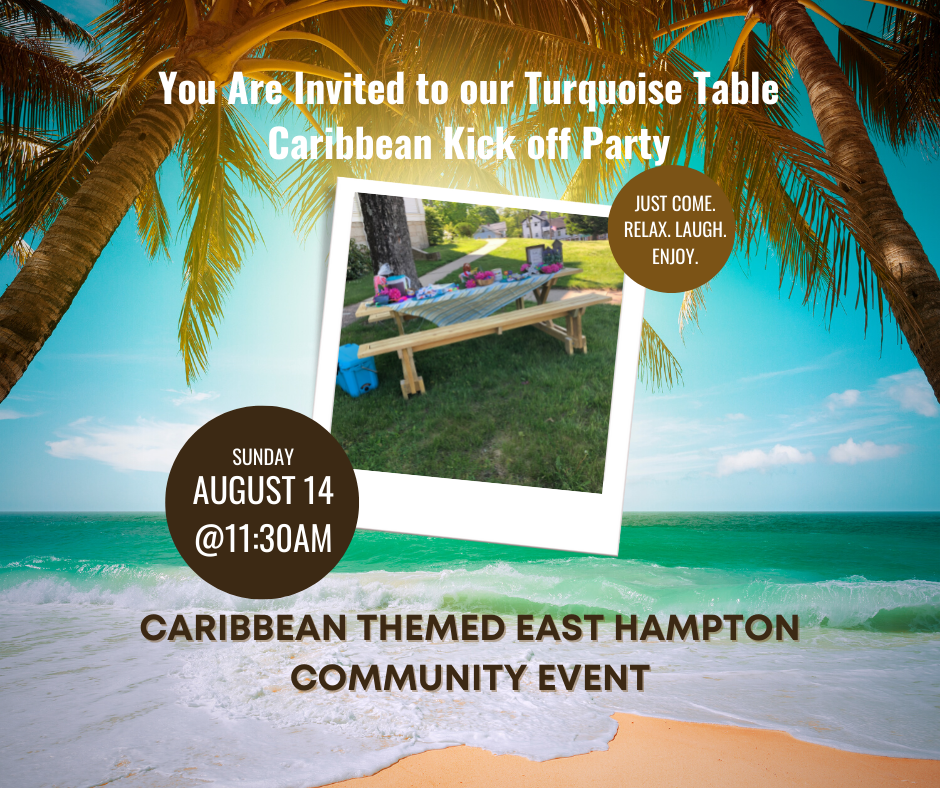 You are invited to our Turquoise Table Caribbean Kick off Party. Sunday August 14 at 11:30am. Caribbean Themed East Hampton Community Event