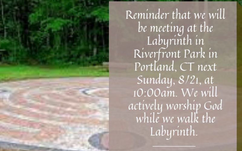 Reminder that we will be meeting at the Labyrinth in Riverfront Park in Portland, CT next Sunday, 8/21, at 10:00am. We will actively worship God while we walk the Labyrinth. 284 Brownstone Ave, Portland, CT.
