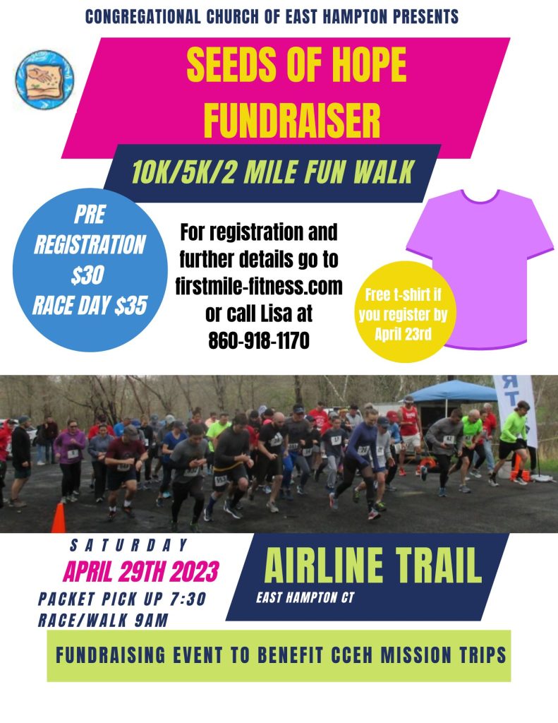 Congregational Church of East Hampton presents, seeds of hope fundraiser. 10k/5k/2 mile fun walk. For registration and further details go to firstmile-fitness.com or call Lisa at 860-918-1170. Pre-registration is $30 and racy day is $35. Free t-shirt if you register by April 23rd. Saturday April 29th, 2023. Packet pick up is 7:30am and race/walk 9am. Airline Trail East Hampton, CT. Fundraising even to benefit CCEH mission trips.