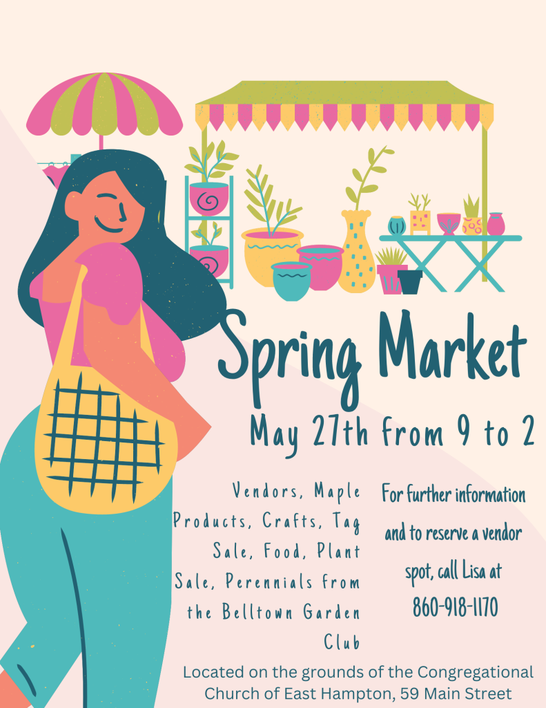 Spring Market. May 27th from 9 to 2. Vendors, Maple Products. Crafts, Tag Sale, Food, Plant Sale, Perennials from the Belltown Garden Club. For further information and to reserve a vendor spot, call Lisa at 860-918-1170. Located on the grounds of the Congregational Church of East Hampton, 59 Main Street.